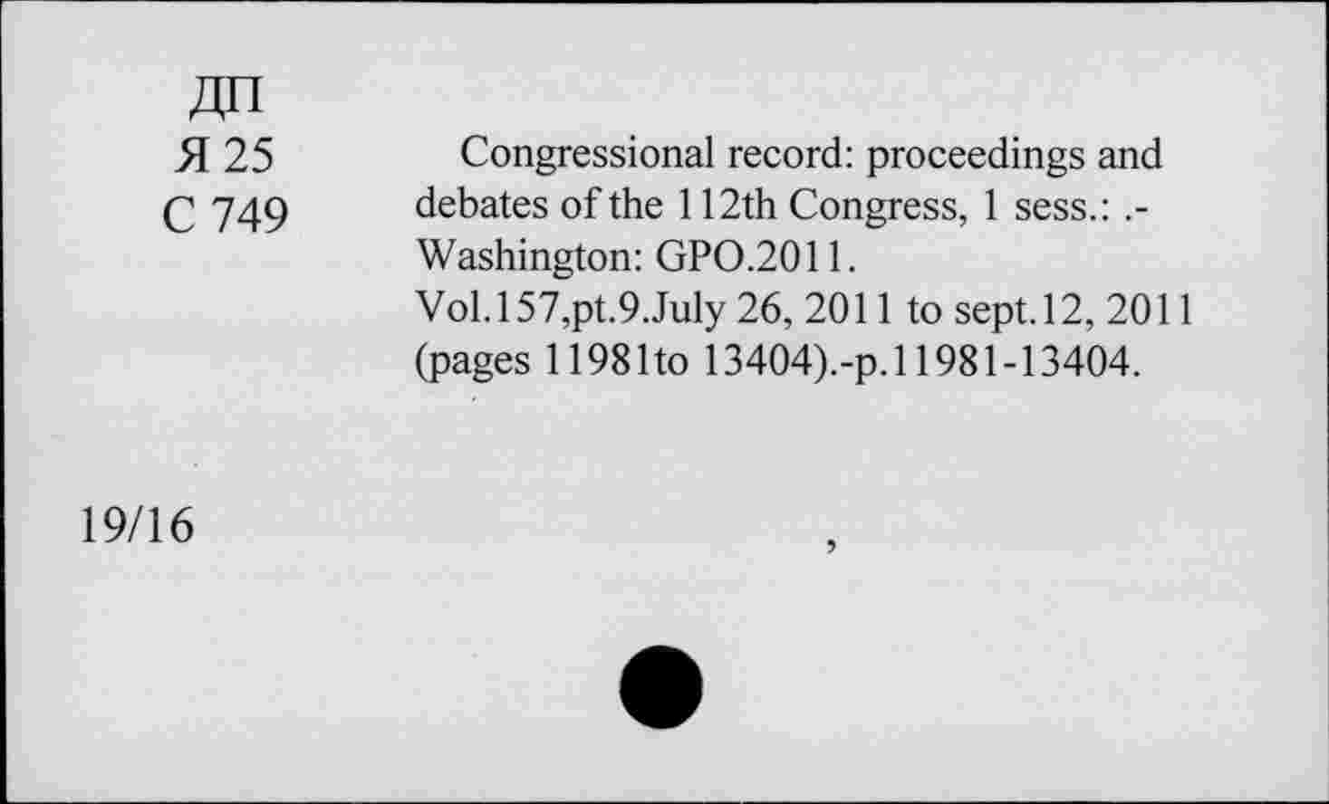 ﻿an
51 25	Congressional record: proceedings and
C 749 debates of the 112th Congress, I sess.:
Washington: GPO.2011.
Vol.l57,pt.9.July 26, 2011 to sept. 12, 2011 (pages 1198 Ito 13404).-p. 11981-13404.
19/16